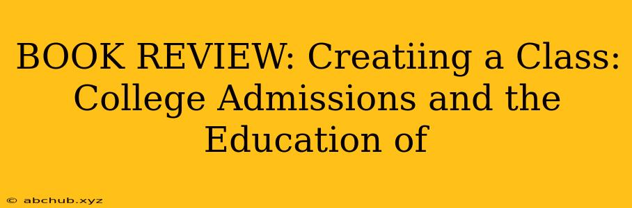 BOOK REVIEW: Creatiing a Class: College Admissions and the Education of 