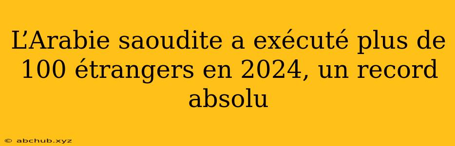 L’Arabie saoudite a exécuté plus de 100 étrangers en 2024, un record absolu