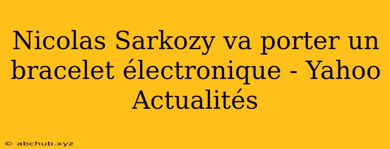 Nicolas Sarkozy va porter un bracelet électronique - Yahoo Actualités